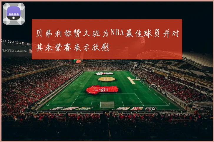 贝弗利称赞文班为NBA最佳球员并对其未禁赛表示欣慰